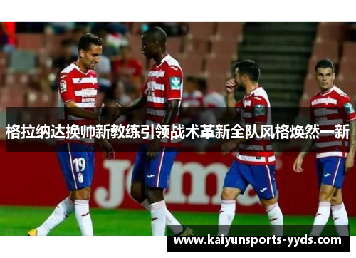格拉纳达换帅新教练引领战术革新全队风格焕然一新