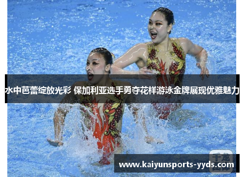 水中芭蕾绽放光彩 保加利亚选手勇夺花样游泳金牌展现优雅魅力