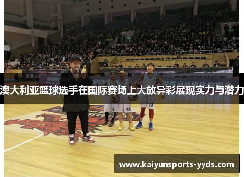 澳大利亚篮球选手在国际赛场上大放异彩展现实力与潜力