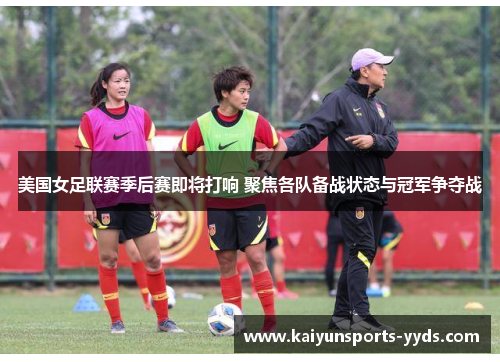 美国女足联赛季后赛即将打响 聚焦各队备战状态与冠军争夺战
