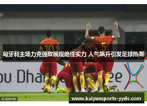 匈牙利主场力克强敌展现绝佳实力 人气飙升引发足球热潮