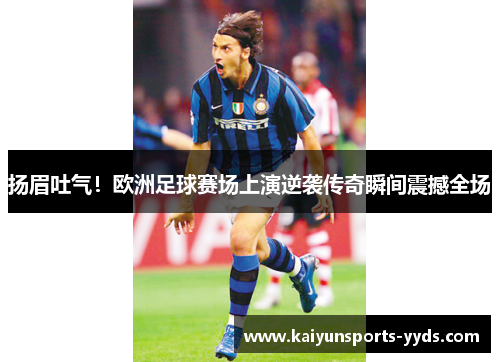 扬眉吐气！欧洲足球赛场上演逆袭传奇瞬间震撼全场